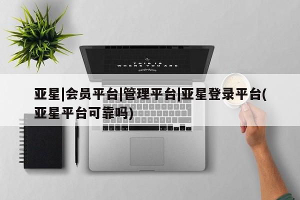 亚星开户 亚星会员平台亚星|会员平台|管理平台|亚星登录平台(亚星平台可靠吗)