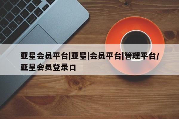 亚星开户 亚星会员平台亚星会员平台|亚星|会员平台|管理平台/亚星会员登录口