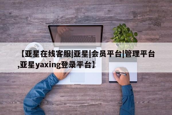 亚星开户 亚星会员平台【亚星在线客服|亚星|会员平台|管理平台,亚星yaxing登录平台】