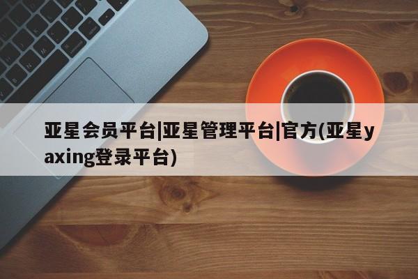 亚星开户 亚星会员平台亚星会员平台|亚星管理平台|官方(亚星yaxing登录平台)
