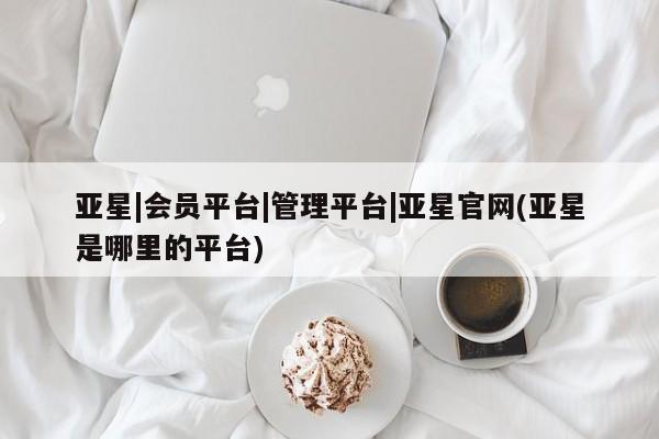 亚星开户 亚星会员平台亚星|会员平台|管理平台|亚星官网(亚星是哪里的平台)