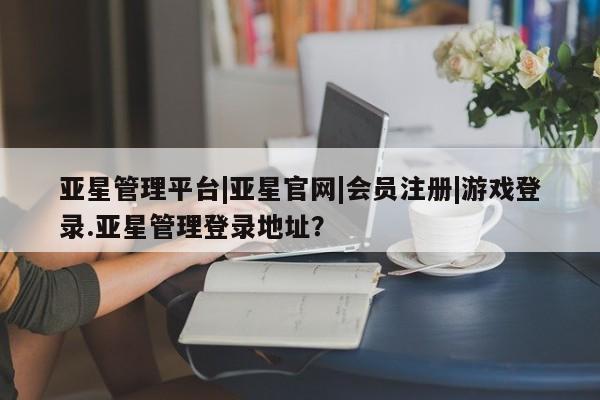 亚星开户 亚星会员平台亚星管理平台|亚星官网|会员注册|游戏登录.亚星管理登录地址？