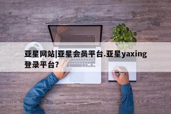 亚星开户 亚星会员平台亚星网站|亚星会员平台.亚星yaxing登录平台？