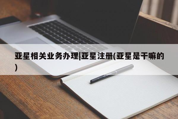 亚星开户 亚星会员平台亚星相关业务办理|亚星注册(亚星是干嘛的)