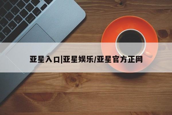 亚星开户 亚星会员平台亚星入口|亚星娱乐/亚星官方正网