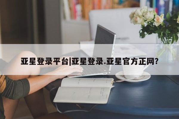 亚星开户 亚星会员平台亚星登录平台|亚星登录.亚星官方正网？