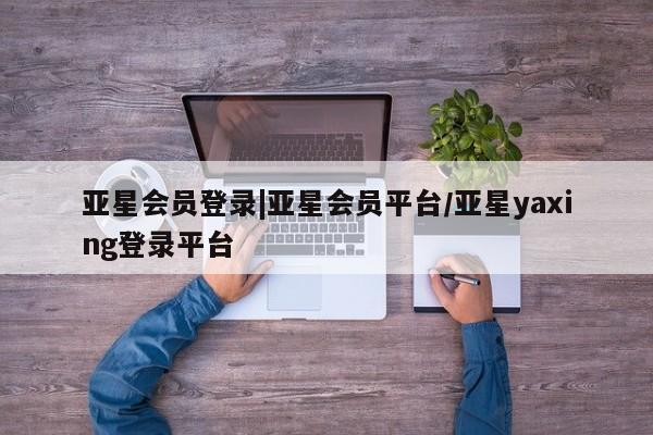 亚星开户 亚星会员平台亚星会员登录|亚星会员平台/亚星yaxing登录平台