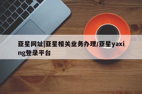 亚星开户 亚星会员平台亚星网址|亚星相关业务办理/亚星yaxing登录平台