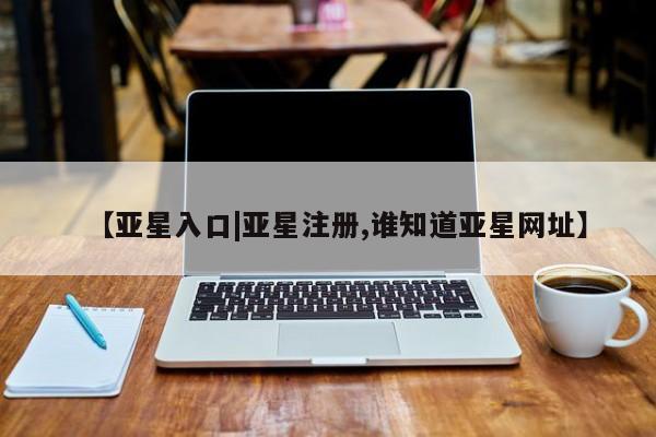 亚星开户 亚星会员平台【亚星入口|亚星注册,谁知道亚星网址】