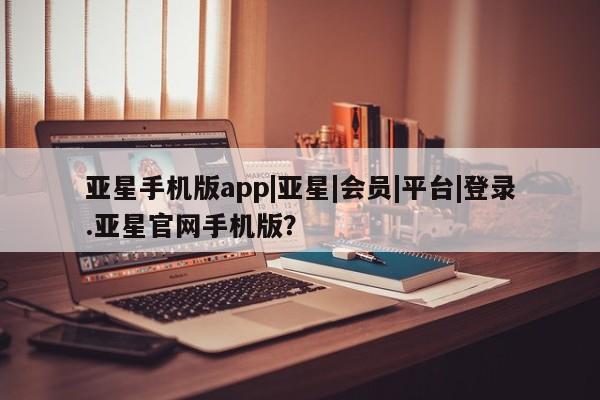 亚星开户 亚星会员平台亚星手机版app|亚星|会员|平台|登录.亚星官网手机版？