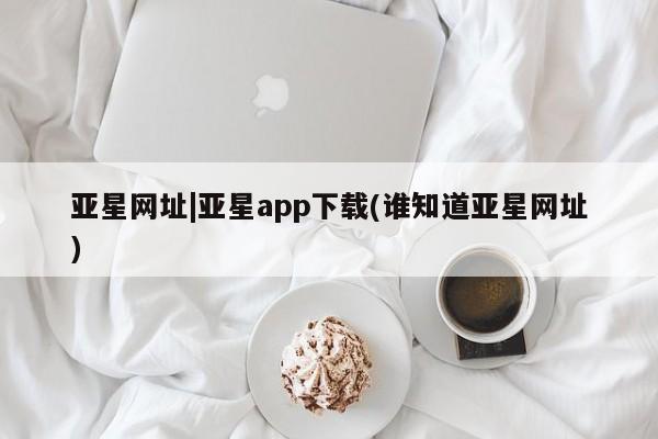 亚星开户 亚星会员平台亚星网址|亚星app下载(谁知道亚星网址)