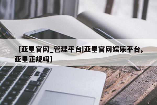 亚星开户 亚星会员平台【亚星官网_管理平台|亚星官网娱乐平台,亚星正规吗】