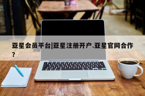 亚星开户 亚星会员平台亚星会员平台|亚星注册开户.亚星官网合作？