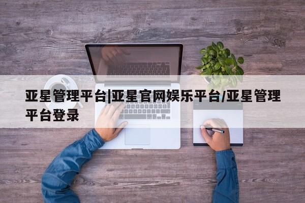 亚星开户 亚星会员平台亚星管理平台|亚星官网娱乐平台/亚星管理平台登录