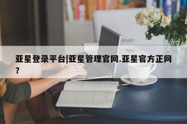 亚星开户 亚星会员平台亚星登录平台|亚星管理官网.亚星官方正网？