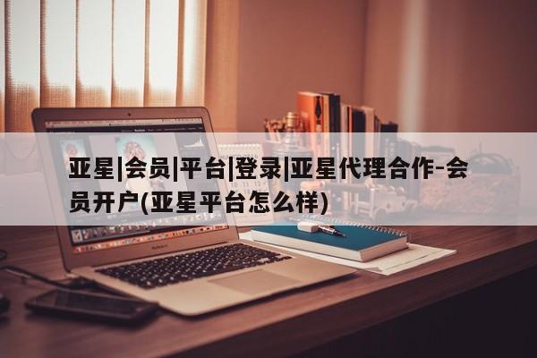 亚星开户 亚星会员平台亚星|会员|平台|登录|亚星代理合作-会员开户(亚星平台怎么样)