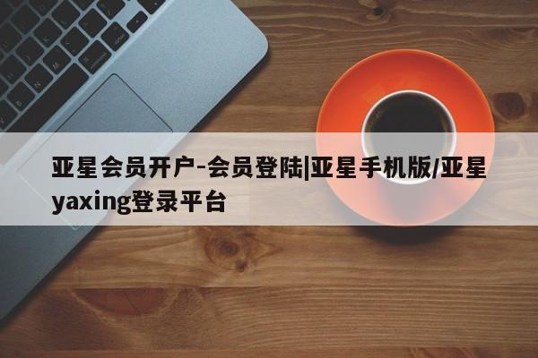 亚星开户 亚星会员平台亚星会员开户-会员登陆|亚星手机版/亚星yaxing登录平台