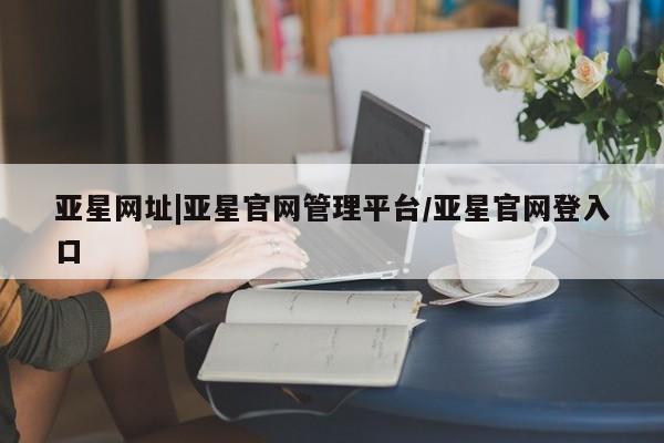 亚星开户 亚星会员平台亚星网址|亚星官网管理平台/亚星官网登入口