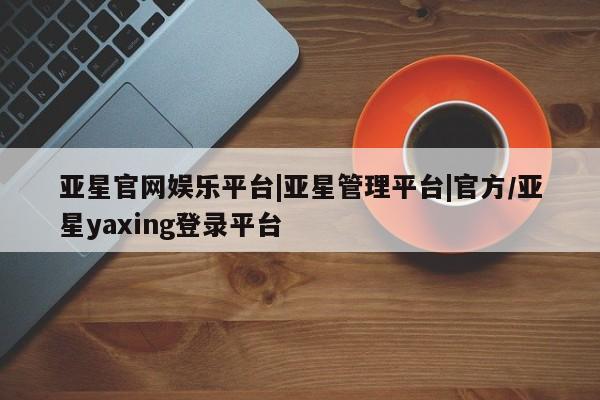 亚星开户 亚星会员平台亚星官网娱乐平台|亚星管理平台|官方/亚星yaxing登录平台