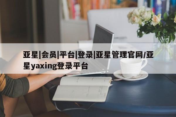 亚星开户 亚星会员平台亚星|会员|平台|登录|亚星管理官网/亚星yaxing登录平台