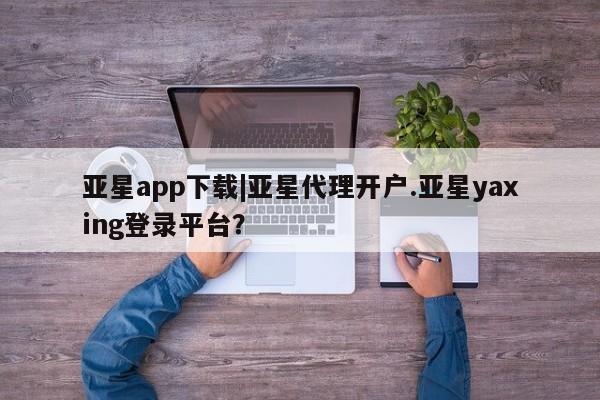 亚星开户 亚星会员平台亚星app下载|亚星代理开户.亚星yaxing登录平台？