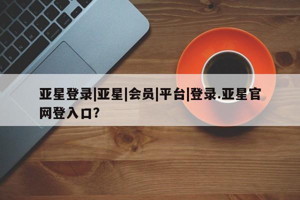 亚星开户 亚星会员平台亚星登录|亚星|会员|平台|登录.亚星官网登入口？