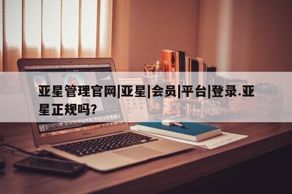 亚星开户 亚星会员平台亚星管理官网|亚星|会员|平台|登录.亚星正规吗？