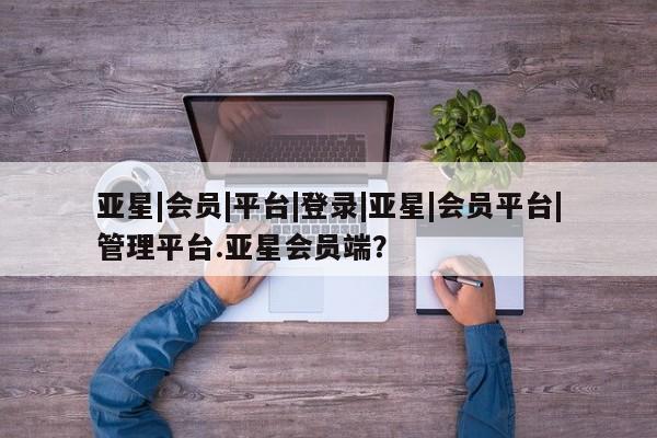 亚星开户 亚星会员平台亚星|会员|平台|登录|亚星|会员平台|管理平台.亚星会员端？