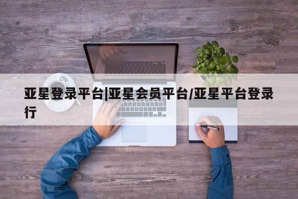 亚星开户 亚星会员平台亚星登录平台|亚星会员平台/亚星平台登录行
